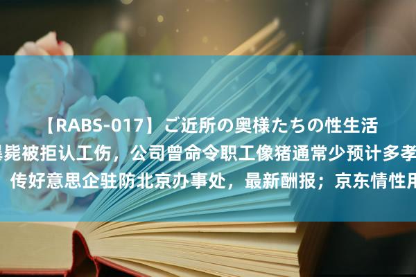 【RABS-017】ご近所の奥様たちの性生活 又一大厂职工加班后暴毙被拒认工伤，公司曾命令职工像猪通常少预计多孝敬；传好意思企驻防北京办事处，最新酬报；京东情性用品小神志被指涉黄丨雷峰早报