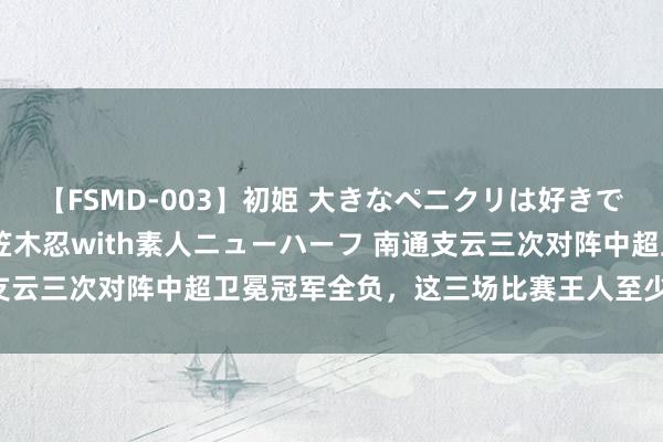 【FSMD-003】初姫 大きなペニクリは好きですか！？ ニューハーフ笠木忍with素人ニューハーフ 南通支云三次对阵中超卫冕冠军全负，这三场比赛王人至少有3粒失球