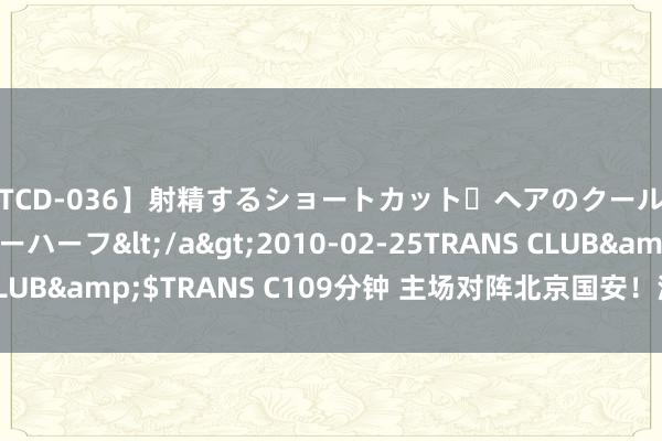 【TCD-036】射精するショートカット・ヘアのクールビューティ・ニューハーフ</a>2010-02-25TRANS CLUB&$TRANS C109分钟 主场对阵北京国安！深圳首发出炉！