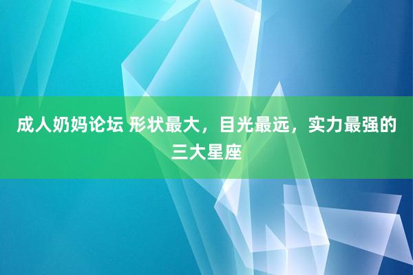 成人奶妈论坛 形状最大，目光最远，实力最强的三大星座