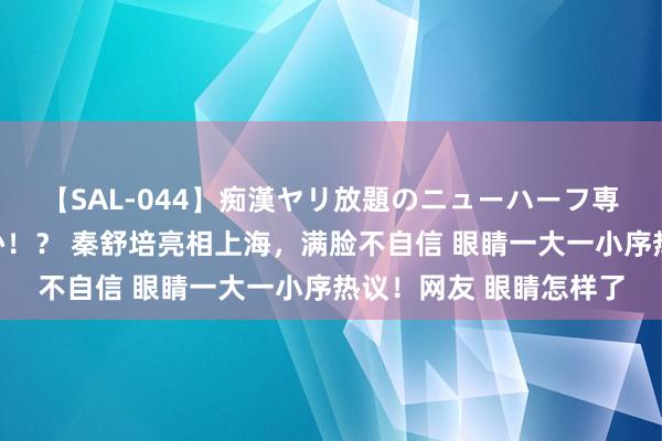 【SAL-044】痴漢ヤリ放題のニューハーフ専用車は本当にあるのか！？ 秦舒培亮相上海，满脸不自信 眼睛一大一小序热议！网友 眼睛怎样了