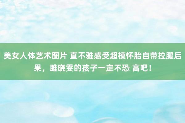 美女人体艺术图片 直不雅感受超模怀胎自带拉腿后果，雎晓雯的孩子一定不恐 高吧！