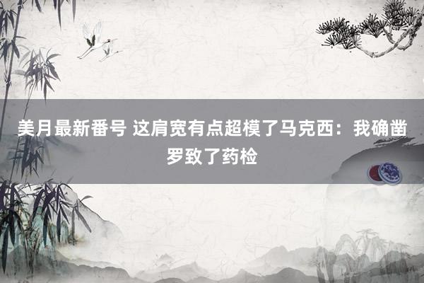 美月最新番号 这肩宽有点超模了马克西：我确凿罗致了药检