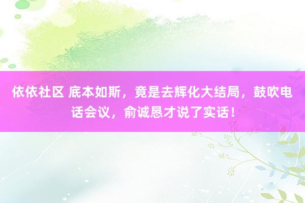 依依社区 底本如斯，竟是去辉化大结局，鼓吹电话会议，俞诚恳才说了实话！