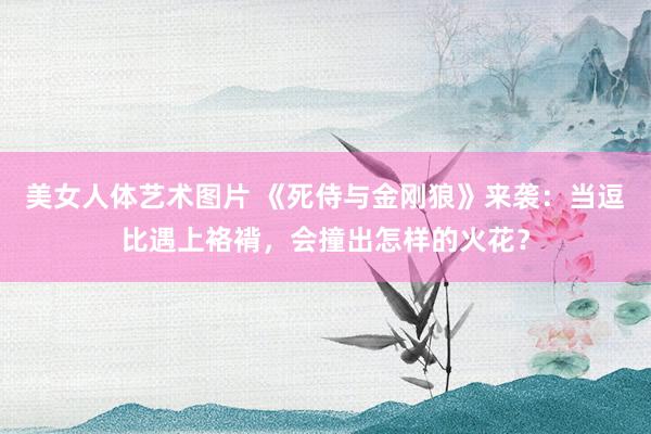 美女人体艺术图片 《死侍与金刚狼》来袭：当逗比遇上袼褙，会撞出怎样的火花？