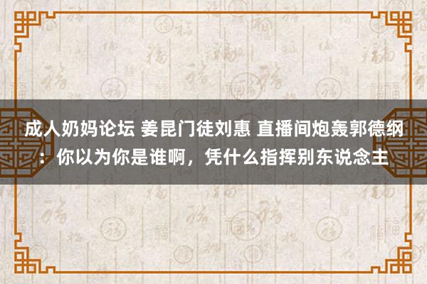 成人奶妈论坛 姜昆门徒刘惠 直播间炮轰郭德纲：你以为你是谁啊，凭什么指挥别东说念主