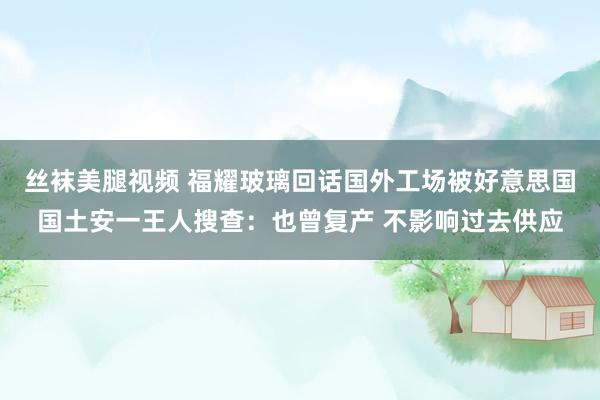 丝袜美腿视频 福耀玻璃回话国外工场被好意思国国土安一王人搜查：也曾复产 不影响过去供应