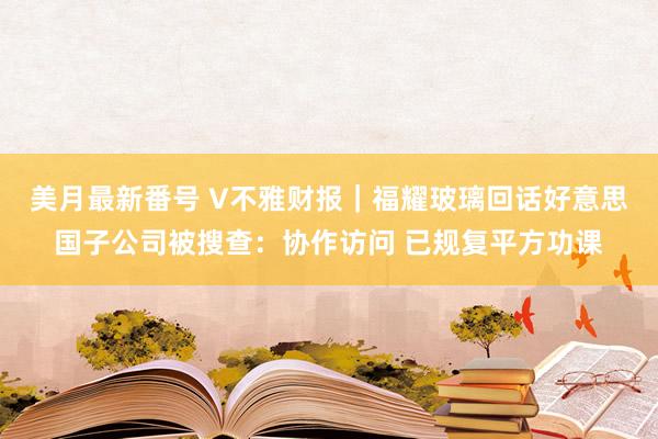 美月最新番号 V不雅财报｜福耀玻璃回话好意思国子公司被搜查：协作访问 已规复平方功课