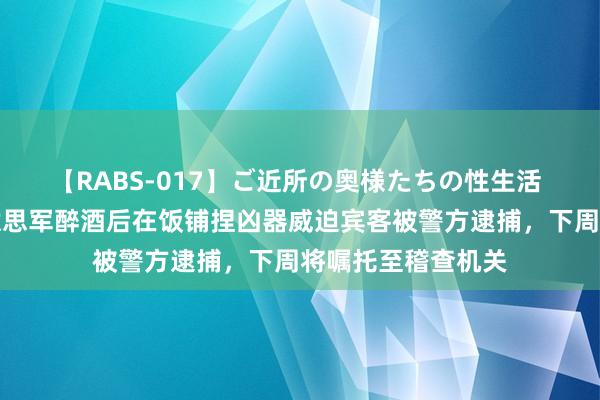 【RABS-017】ご近所の奥様たちの性生活 韩媒：一驻韩好意思军醉酒后在饭铺捏凶器威迫宾客被警方逮捕，下周将嘱托至稽查机关