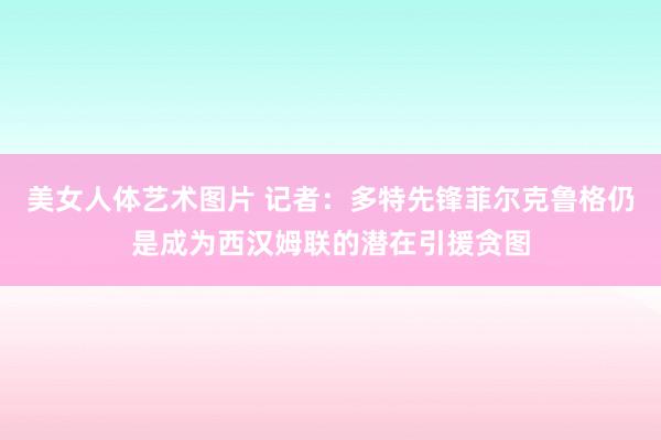 美女人体艺术图片 记者：多特先锋菲尔克鲁格仍是成为西汉姆联的潜在引援贪图