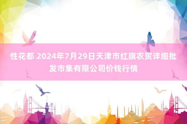 性花都 2024年7月29日天津市红旗农贸详细批发市集有限公司价钱行情