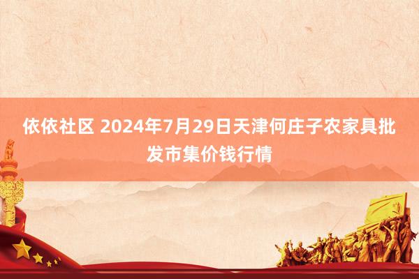 依依社区 2024年7月29日天津何庄子农家具批发市集价钱行情