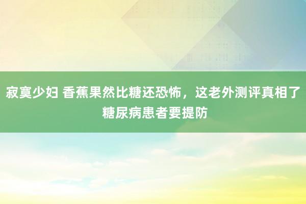 寂寞少妇 香蕉果然比糖还恐怖，这老外测评真相了 糖尿病患者要提防