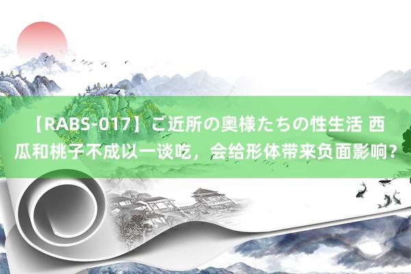 【RABS-017】ご近所の奥様たちの性生活 西瓜和桃子不成以一谈吃，会给形体带来负面影响？