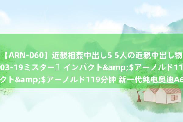 【ARN-060】近親相姦中出し5 5人の近親中出し物語</a>2008-03-19ミスター・インパクト&$アーノルド119分钟 新一代纯电奥迪A6发布