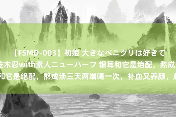 【FSMD-003】初姫 大きなペニクリは好きですか！？ ニューハーフ笠木忍with素人ニューハーフ 银耳和它是绝配，熬成汤三天两端喝一次，补血又养颜，越喝越面子