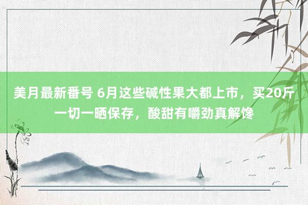 美月最新番号 6月这些碱性果大都上市，买20斤一切一晒保存，酸甜有嚼劲真解馋