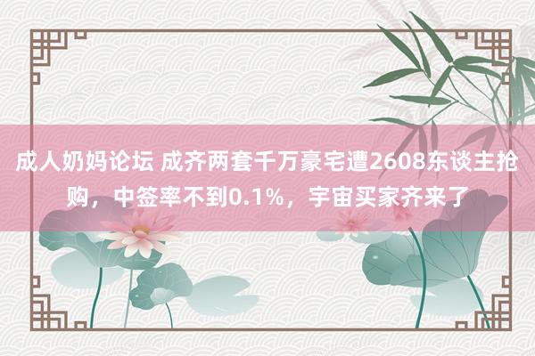 成人奶妈论坛 成齐两套千万豪宅遭2608东谈主抢购，中签率不到0.1%，宇宙买家齐来了