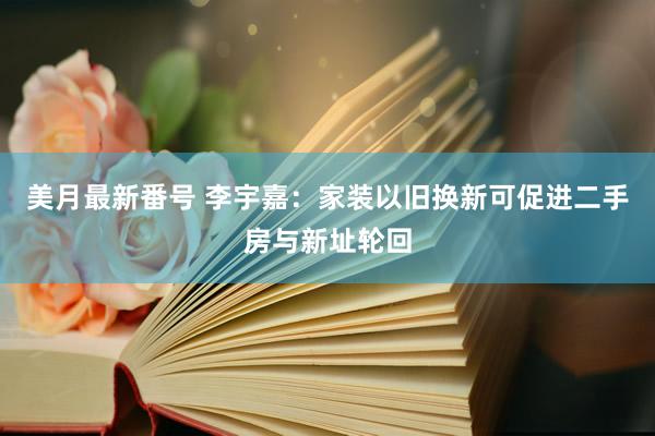 美月最新番号 李宇嘉：家装以旧换新可促进二手房与新址轮回