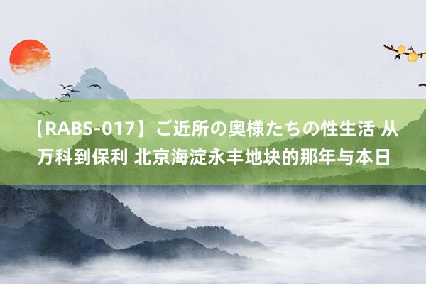 【RABS-017】ご近所の奥様たちの性生活 从万科到保利 北京海淀永丰地块的那年与本日