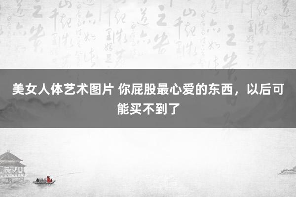 美女人体艺术图片 你屁股最心爱的东西，以后可能买不到了