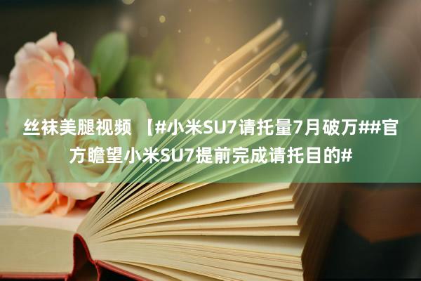 丝袜美腿视频 【#小米SU7请托量7月破万##官方瞻望小米SU7提前完成请托目的#