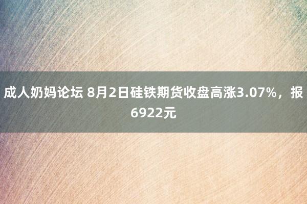 成人奶妈论坛 8月2日硅铁期货收盘高涨3.07%，报6922元