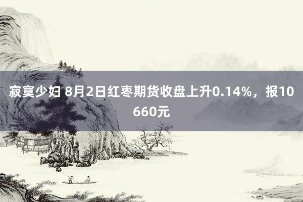 寂寞少妇 8月2日红枣期货收盘上升0.14%，报10660元