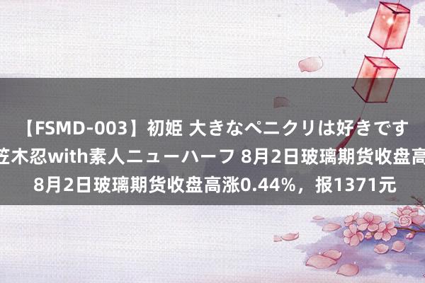 【FSMD-003】初姫 大きなペニクリは好きですか！？ ニューハーフ笠木忍with素人ニューハーフ 8月2日玻璃期货收盘高涨0.44%，报1371元