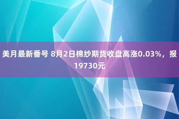 美月最新番号 8月2日棉纱期货收盘高涨0.03%，报19730元