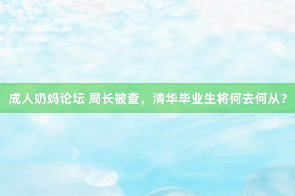 成人奶妈论坛 局长被查，清华毕业生将何去何从？