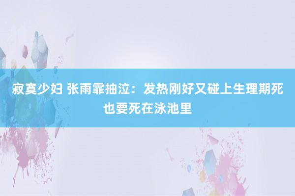 寂寞少妇 张雨霏抽泣：发热刚好又碰上生理期死也要死在泳池里