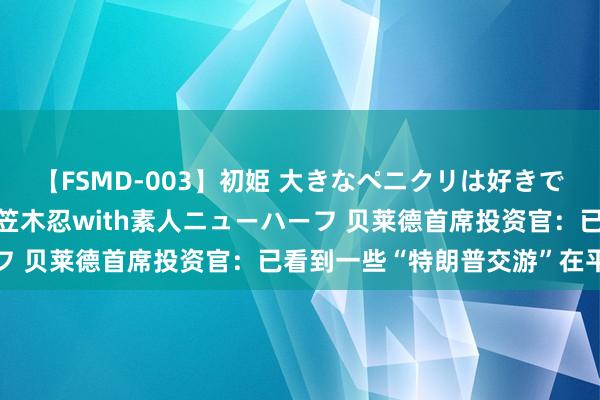 【FSMD-003】初姫 大きなペニクリは好きですか！？ ニューハーフ笠木忍with素人ニューハーフ 贝莱德首席投资官：已看到一些“特朗普交游”在平仓