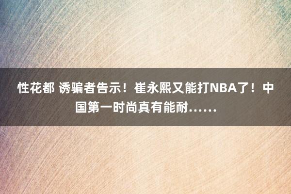 性花都 诱骗者告示！崔永熙又能打NBA了！中国第一时尚真有能耐……