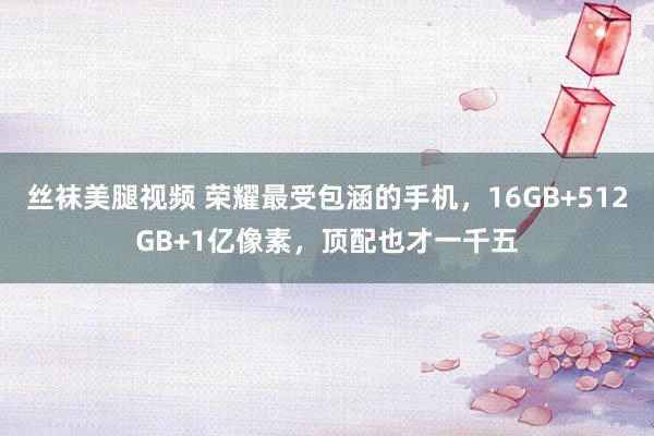 丝袜美腿视频 荣耀最受包涵的手机，16GB+512GB+1亿像素，顶配也才一千五