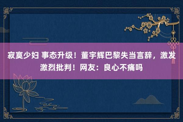 寂寞少妇 事态升级！董宇辉巴黎失当言辞，激发激烈批判！网友：良心不痛吗