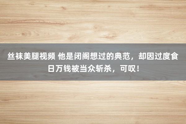 丝袜美腿视频 他是闭阁想过的典范，却因过度食日万钱被当众斩杀，可叹！