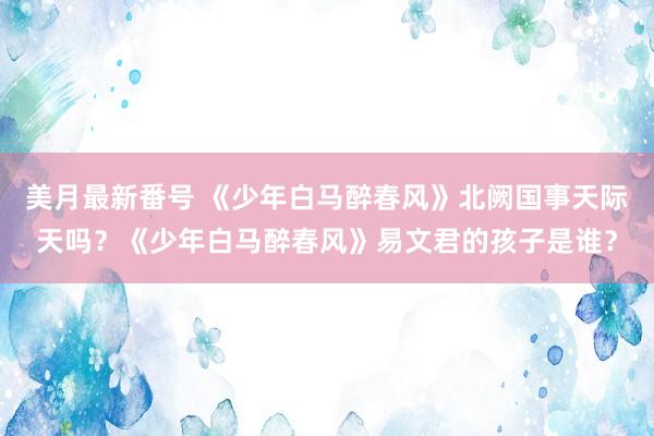 美月最新番号 《少年白马醉春风》北阙国事天际天吗？《少年白马醉春风》易文君的孩子是谁？