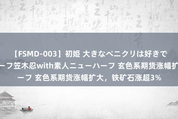 【FSMD-003】初姫 大きなペニクリは好きですか！？ ニューハーフ笠木忍with素人ニューハーフ 玄色系期货涨幅扩大，铁矿石涨超3%