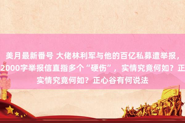 美月最新番号 大佬林利军与他的百亿私募遭举报，投资东说念主2000字举报信直指多个“硬伤”，实情究竟何如？正心谷有何说法