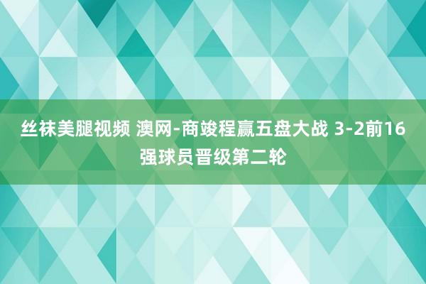 丝袜美腿视频 澳网-商竣程赢五盘大战 3-2前16强球员晋级第二轮