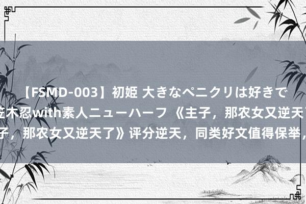 【FSMD-003】初姫 大きなペニクリは好きですか！？ ニューハーフ笠木忍with素人ニューハーフ 《主子，那农女又逆天了》评分逆天，同类好文值得保举，备受好评