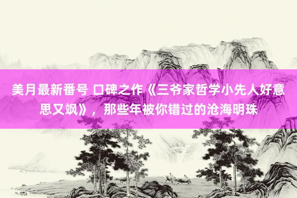 美月最新番号 口碑之作《三爷家哲学小先人好意思又飒》，那些年被你错过的沧海明珠