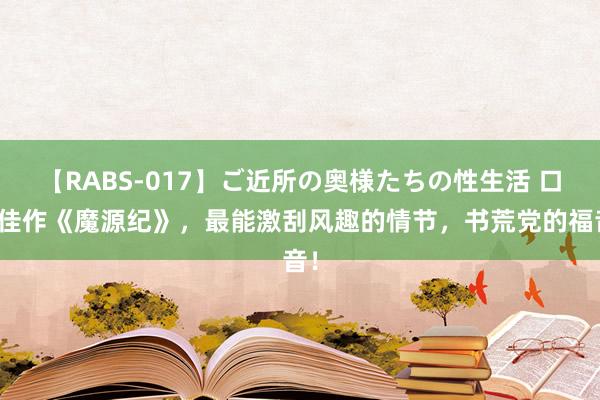 【RABS-017】ご近所の奥様たちの性生活 口碑佳作《魔源纪》，最能激刮风趣的情节，书荒党的福音！