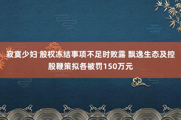 寂寞少妇 股权冻结事项不足时败露 飘逸生态及控股鞭策拟各被罚150万元