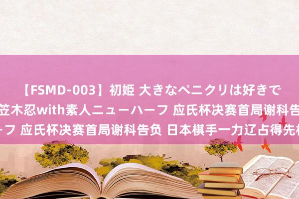 【FSMD-003】初姫 大きなペニクリは好きですか！？ ニューハーフ笠木忍with素人ニューハーフ 应氏杯决赛首局谢科告负 日本棋手一力辽占得先机