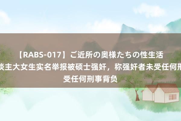 【RABS-017】ご近所の奥様たちの性生活 中国东谈主大女生实名举报被硕士强奸，称强奸者未受任何刑事背负