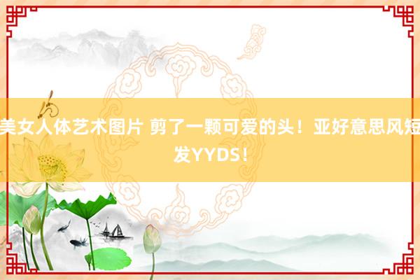 美女人体艺术图片 剪了一颗可爱的头！亚好意思风短发YYDS！