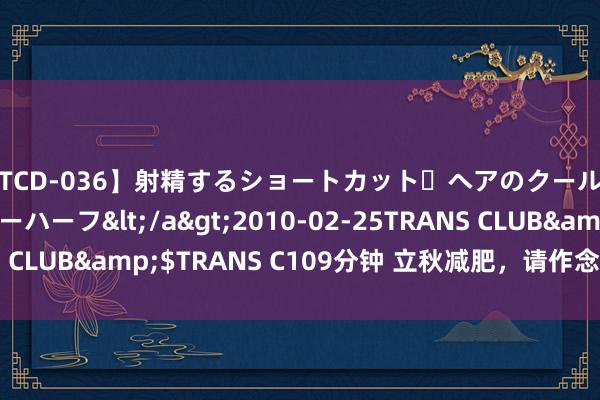 【TCD-036】射精するショートカット・ヘアのクールビューティ・ニューハーフ</a>2010-02-25TRANS CLUB&$TRANS C109分钟 立秋减肥，请作念好这几件事