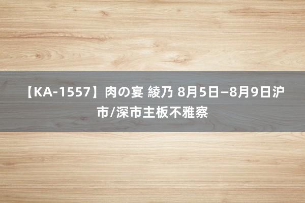 【KA-1557】肉の宴 綾乃 8月5日—8月9日沪市/深市主板不雅察